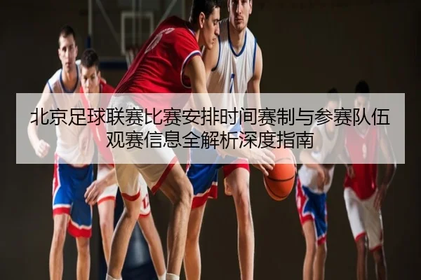 北京足球联赛比赛安排时间赛制与参赛队伍观赛信息全解析深度指南