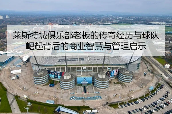 莱斯特城俱乐部老板的传奇经历与球队崛起背后的商业智慧与管理启示