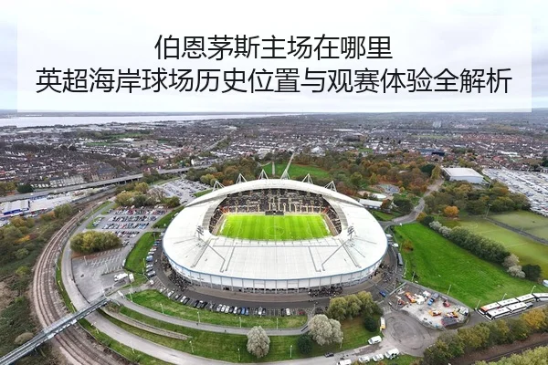 伯恩茅斯主场在哪里 英超海岸球场历史位置与观赛体验全解析