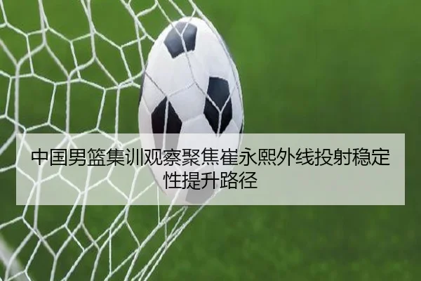 中国男篮集训观察聚焦崔永熙外线投射稳定性提升路径